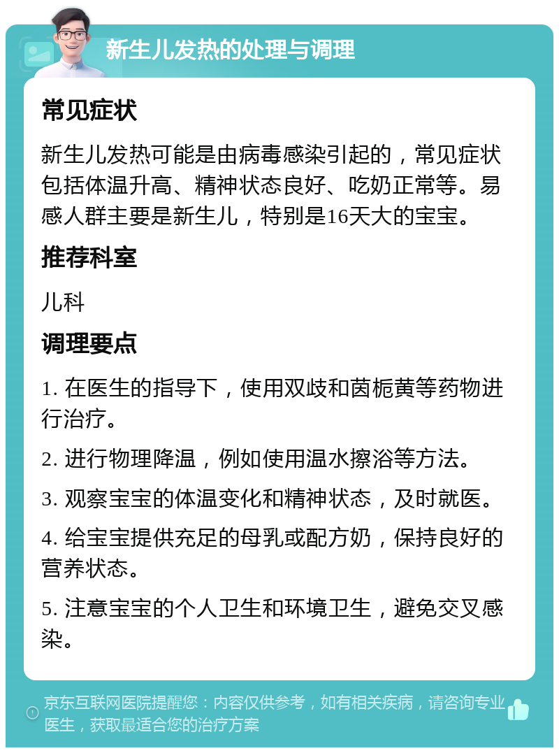 新生儿发热的处理与调理 常见症状 新生儿发热可能是由病毒感染引起的，常见症状包括体温升高、精神状态良好、吃奶正常等。易感人群主要是新生儿，特别是16天大的宝宝。 推荐科室 儿科 调理要点 1. 在医生的指导下，使用双歧和茵栀黄等药物进行治疗。 2. 进行物理降温，例如使用温水擦浴等方法。 3. 观察宝宝的体温变化和精神状态，及时就医。 4. 给宝宝提供充足的母乳或配方奶，保持良好的营养状态。 5. 注意宝宝的个人卫生和环境卫生，避免交叉感染。