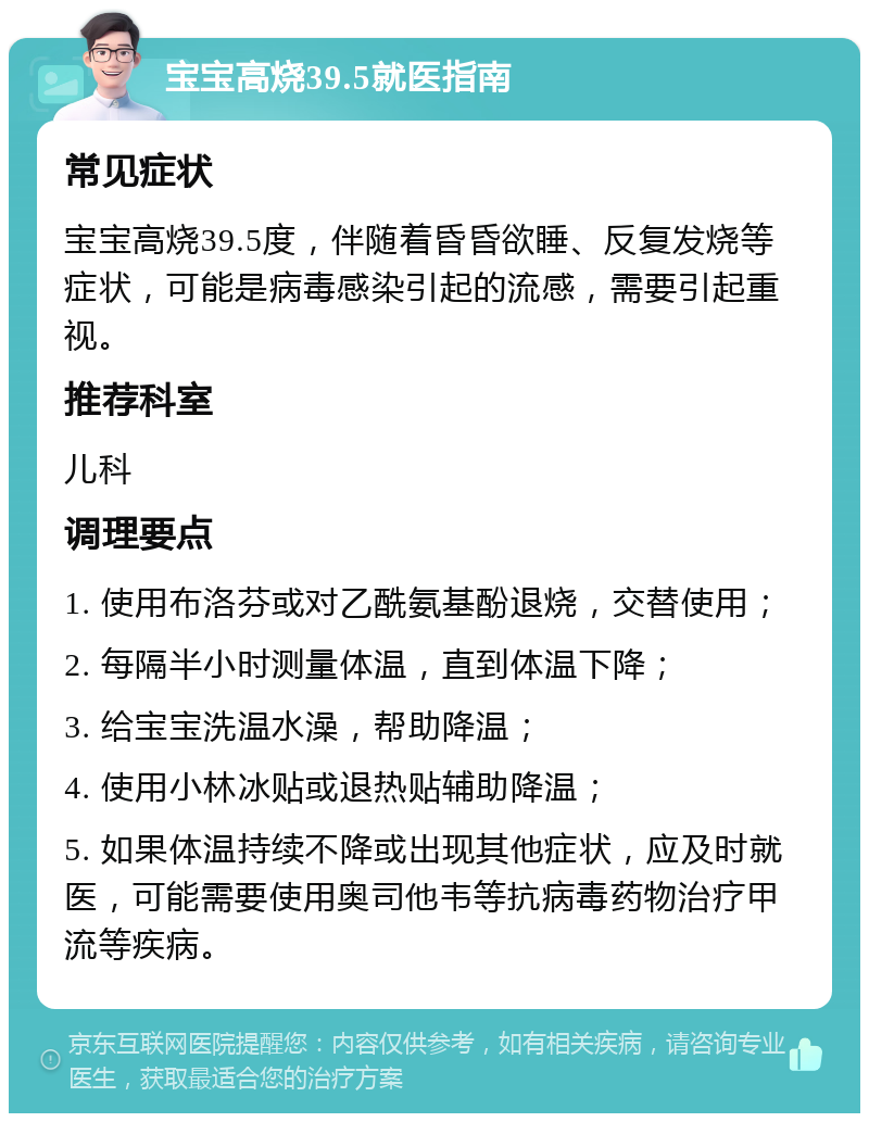 宝宝高烧39.5就医指南 常见症状 宝宝高烧39.5度，伴随着昏昏欲睡、反复发烧等症状，可能是病毒感染引起的流感，需要引起重视。 推荐科室 儿科 调理要点 1. 使用布洛芬或对乙酰氨基酚退烧，交替使用； 2. 每隔半小时测量体温，直到体温下降； 3. 给宝宝洗温水澡，帮助降温； 4. 使用小林冰贴或退热贴辅助降温； 5. 如果体温持续不降或出现其他症状，应及时就医，可能需要使用奥司他韦等抗病毒药物治疗甲流等疾病。