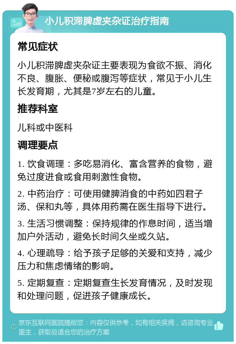 小儿积滞脾虚夹杂证治疗指南 常见症状 小儿积滞脾虚夹杂证主要表现为食欲不振、消化不良、腹胀、便秘或腹泻等症状，常见于小儿生长发育期，尤其是7岁左右的儿童。 推荐科室 儿科或中医科 调理要点 1. 饮食调理：多吃易消化、富含营养的食物，避免过度进食或食用刺激性食物。 2. 中药治疗：可使用健脾消食的中药如四君子汤、保和丸等，具体用药需在医生指导下进行。 3. 生活习惯调整：保持规律的作息时间，适当增加户外活动，避免长时间久坐或久站。 4. 心理疏导：给予孩子足够的关爱和支持，减少压力和焦虑情绪的影响。 5. 定期复查：定期复查生长发育情况，及时发现和处理问题，促进孩子健康成长。