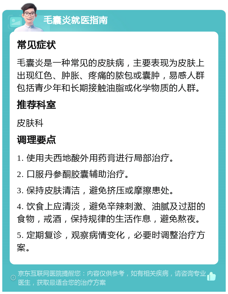 毛囊炎就医指南 常见症状 毛囊炎是一种常见的皮肤病，主要表现为皮肤上出现红色、肿胀、疼痛的脓包或囊肿，易感人群包括青少年和长期接触油脂或化学物质的人群。 推荐科室 皮肤科 调理要点 1. 使用夫西地酸外用药膏进行局部治疗。 2. 口服丹参酮胶囊辅助治疗。 3. 保持皮肤清洁，避免挤压或摩擦患处。 4. 饮食上应清淡，避免辛辣刺激、油腻及过甜的食物，戒酒，保持规律的生活作息，避免熬夜。 5. 定期复诊，观察病情变化，必要时调整治疗方案。