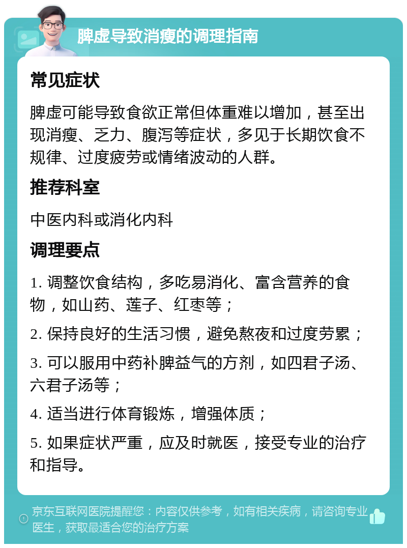 脾虚导致消瘦的调理指南 常见症状 脾虚可能导致食欲正常但体重难以增加，甚至出现消瘦、乏力、腹泻等症状，多见于长期饮食不规律、过度疲劳或情绪波动的人群。 推荐科室 中医内科或消化内科 调理要点 1. 调整饮食结构，多吃易消化、富含营养的食物，如山药、莲子、红枣等； 2. 保持良好的生活习惯，避免熬夜和过度劳累； 3. 可以服用中药补脾益气的方剂，如四君子汤、六君子汤等； 4. 适当进行体育锻炼，增强体质； 5. 如果症状严重，应及时就医，接受专业的治疗和指导。