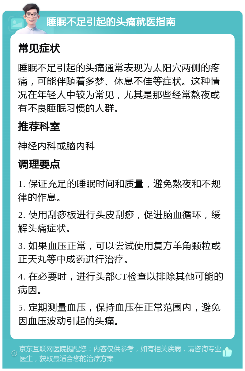 睡眠不足引起的头痛就医指南 常见症状 睡眠不足引起的头痛通常表现为太阳穴两侧的疼痛，可能伴随着多梦、休息不佳等症状。这种情况在年轻人中较为常见，尤其是那些经常熬夜或有不良睡眠习惯的人群。 推荐科室 神经内科或脑内科 调理要点 1. 保证充足的睡眠时间和质量，避免熬夜和不规律的作息。 2. 使用刮痧板进行头皮刮痧，促进脑血循环，缓解头痛症状。 3. 如果血压正常，可以尝试使用复方羊角颗粒或正天丸等中成药进行治疗。 4. 在必要时，进行头部CT检查以排除其他可能的病因。 5. 定期测量血压，保持血压在正常范围内，避免因血压波动引起的头痛。