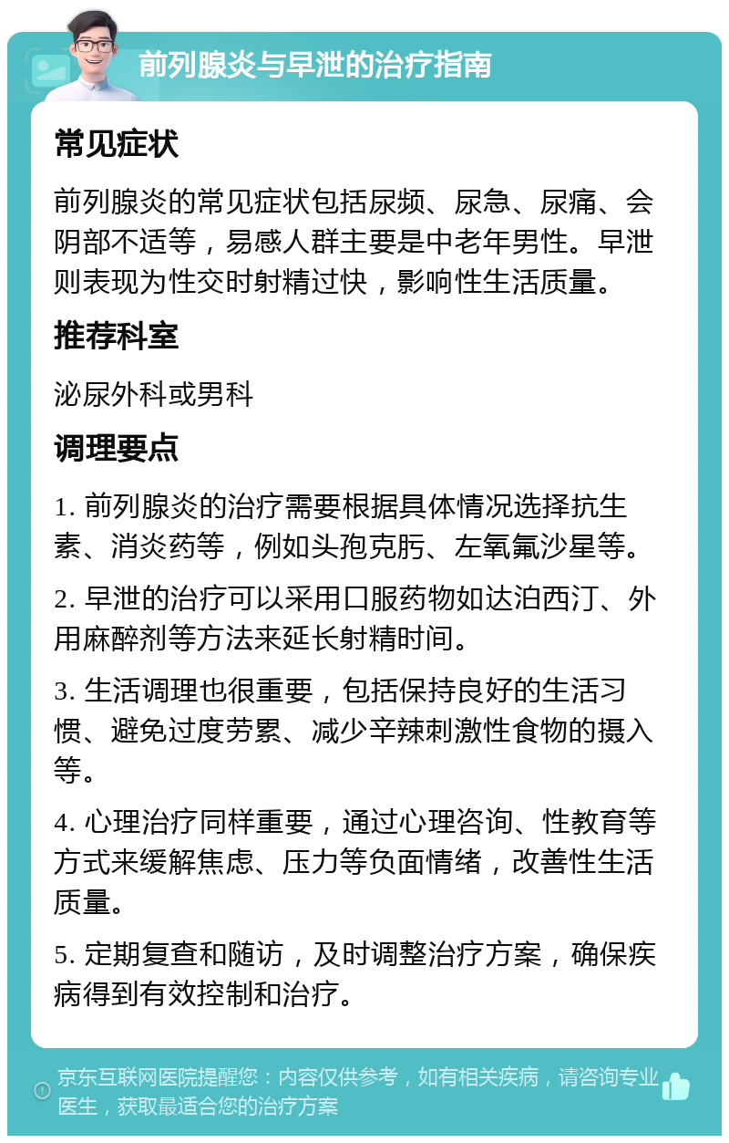 前列腺炎与早泄的治疗指南 常见症状 前列腺炎的常见症状包括尿频、尿急、尿痛、会阴部不适等，易感人群主要是中老年男性。早泄则表现为性交时射精过快，影响性生活质量。 推荐科室 泌尿外科或男科 调理要点 1. 前列腺炎的治疗需要根据具体情况选择抗生素、消炎药等，例如头孢克肟、左氧氟沙星等。 2. 早泄的治疗可以采用口服药物如达泊西汀、外用麻醉剂等方法来延长射精时间。 3. 生活调理也很重要，包括保持良好的生活习惯、避免过度劳累、减少辛辣刺激性食物的摄入等。 4. 心理治疗同样重要，通过心理咨询、性教育等方式来缓解焦虑、压力等负面情绪，改善性生活质量。 5. 定期复查和随访，及时调整治疗方案，确保疾病得到有效控制和治疗。