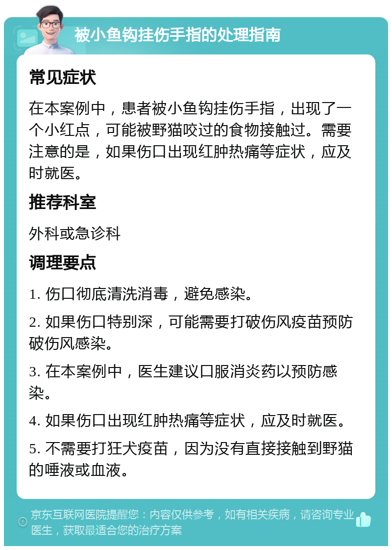 被小鱼钩挂伤手指的处理指南 常见症状 在本案例中，患者被小鱼钩挂伤手指，出现了一个小红点，可能被野猫咬过的食物接触过。需要注意的是，如果伤口出现红肿热痛等症状，应及时就医。 推荐科室 外科或急诊科 调理要点 1. 伤口彻底清洗消毒，避免感染。 2. 如果伤口特别深，可能需要打破伤风疫苗预防破伤风感染。 3. 在本案例中，医生建议口服消炎药以预防感染。 4. 如果伤口出现红肿热痛等症状，应及时就医。 5. 不需要打狂犬疫苗，因为没有直接接触到野猫的唾液或血液。