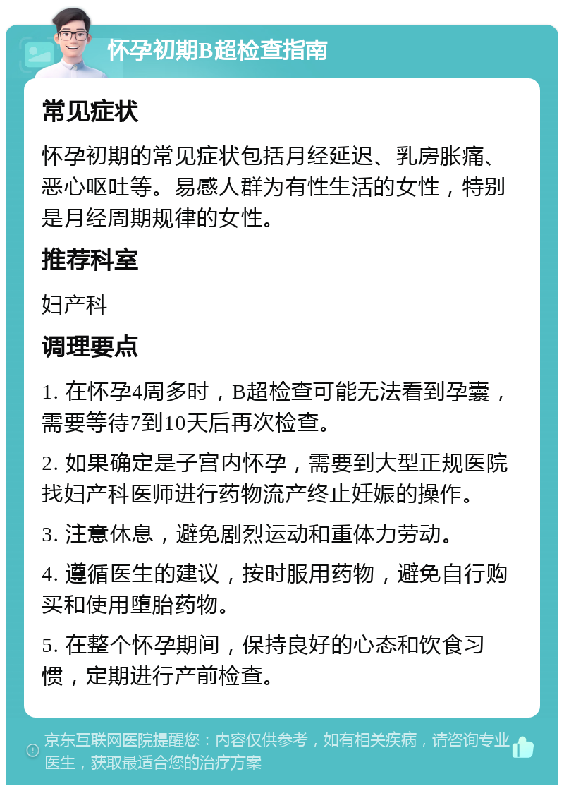 怀孕初期B超检查指南 常见症状 怀孕初期的常见症状包括月经延迟、乳房胀痛、恶心呕吐等。易感人群为有性生活的女性，特别是月经周期规律的女性。 推荐科室 妇产科 调理要点 1. 在怀孕4周多时，B超检查可能无法看到孕囊，需要等待7到10天后再次检查。 2. 如果确定是子宫内怀孕，需要到大型正规医院找妇产科医师进行药物流产终止妊娠的操作。 3. 注意休息，避免剧烈运动和重体力劳动。 4. 遵循医生的建议，按时服用药物，避免自行购买和使用堕胎药物。 5. 在整个怀孕期间，保持良好的心态和饮食习惯，定期进行产前检查。