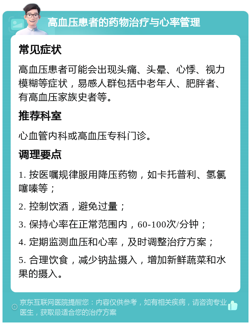 高血压患者的药物治疗与心率管理 常见症状 高血压患者可能会出现头痛、头晕、心悸、视力模糊等症状，易感人群包括中老年人、肥胖者、有高血压家族史者等。 推荐科室 心血管内科或高血压专科门诊。 调理要点 1. 按医嘱规律服用降压药物，如卡托普利、氢氯噻嗪等； 2. 控制饮酒，避免过量； 3. 保持心率在正常范围内，60-100次/分钟； 4. 定期监测血压和心率，及时调整治疗方案； 5. 合理饮食，减少钠盐摄入，增加新鲜蔬菜和水果的摄入。