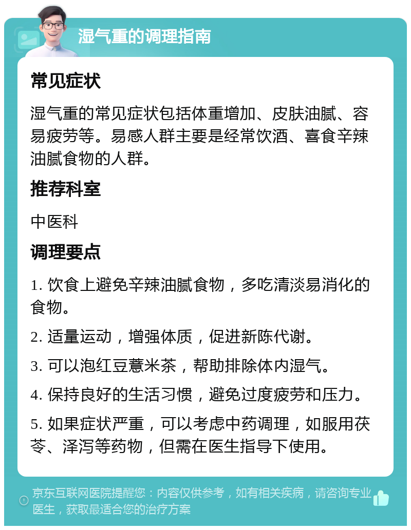 湿气重的调理指南 常见症状 湿气重的常见症状包括体重增加、皮肤油腻、容易疲劳等。易感人群主要是经常饮酒、喜食辛辣油腻食物的人群。 推荐科室 中医科 调理要点 1. 饮食上避免辛辣油腻食物，多吃清淡易消化的食物。 2. 适量运动，增强体质，促进新陈代谢。 3. 可以泡红豆薏米茶，帮助排除体内湿气。 4. 保持良好的生活习惯，避免过度疲劳和压力。 5. 如果症状严重，可以考虑中药调理，如服用茯苓、泽泻等药物，但需在医生指导下使用。