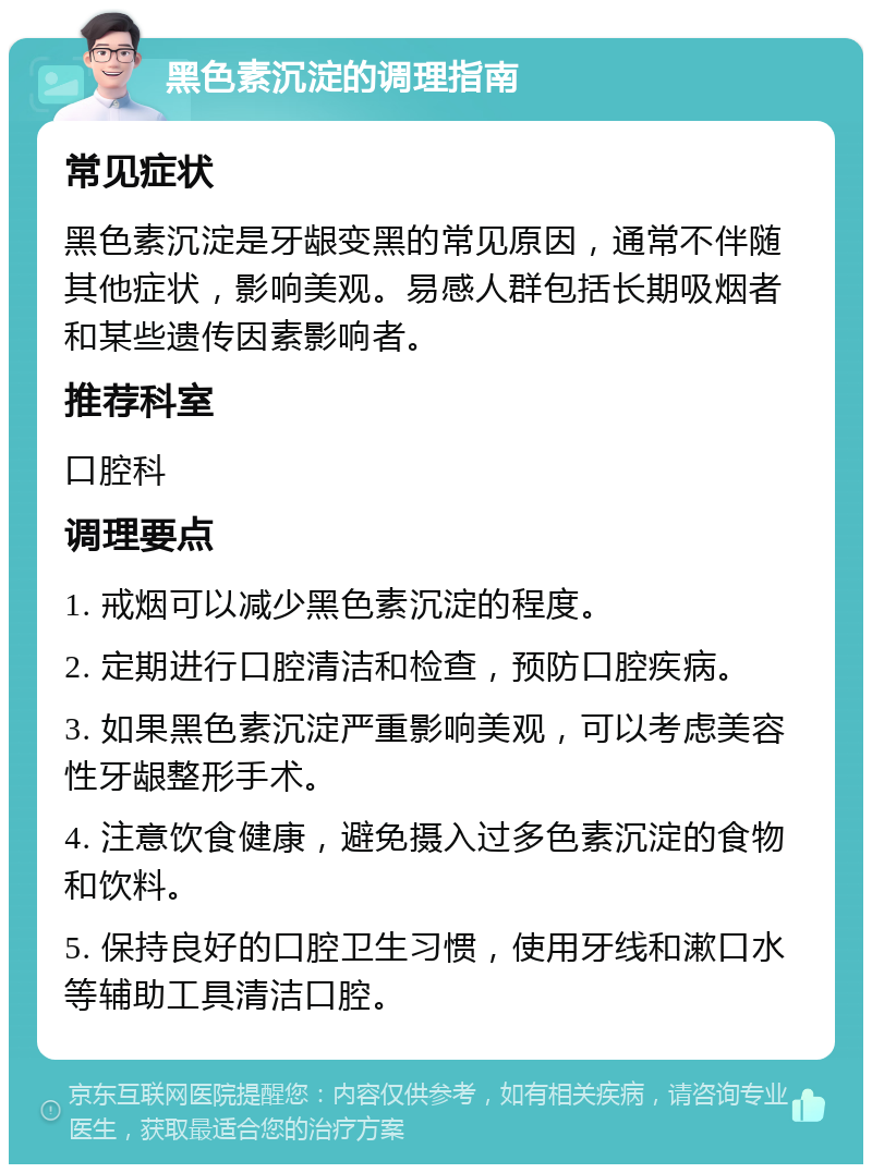 黑色素沉淀的调理指南 常见症状 黑色素沉淀是牙龈变黑的常见原因，通常不伴随其他症状，影响美观。易感人群包括长期吸烟者和某些遗传因素影响者。 推荐科室 口腔科 调理要点 1. 戒烟可以减少黑色素沉淀的程度。 2. 定期进行口腔清洁和检查，预防口腔疾病。 3. 如果黑色素沉淀严重影响美观，可以考虑美容性牙龈整形手术。 4. 注意饮食健康，避免摄入过多色素沉淀的食物和饮料。 5. 保持良好的口腔卫生习惯，使用牙线和漱口水等辅助工具清洁口腔。