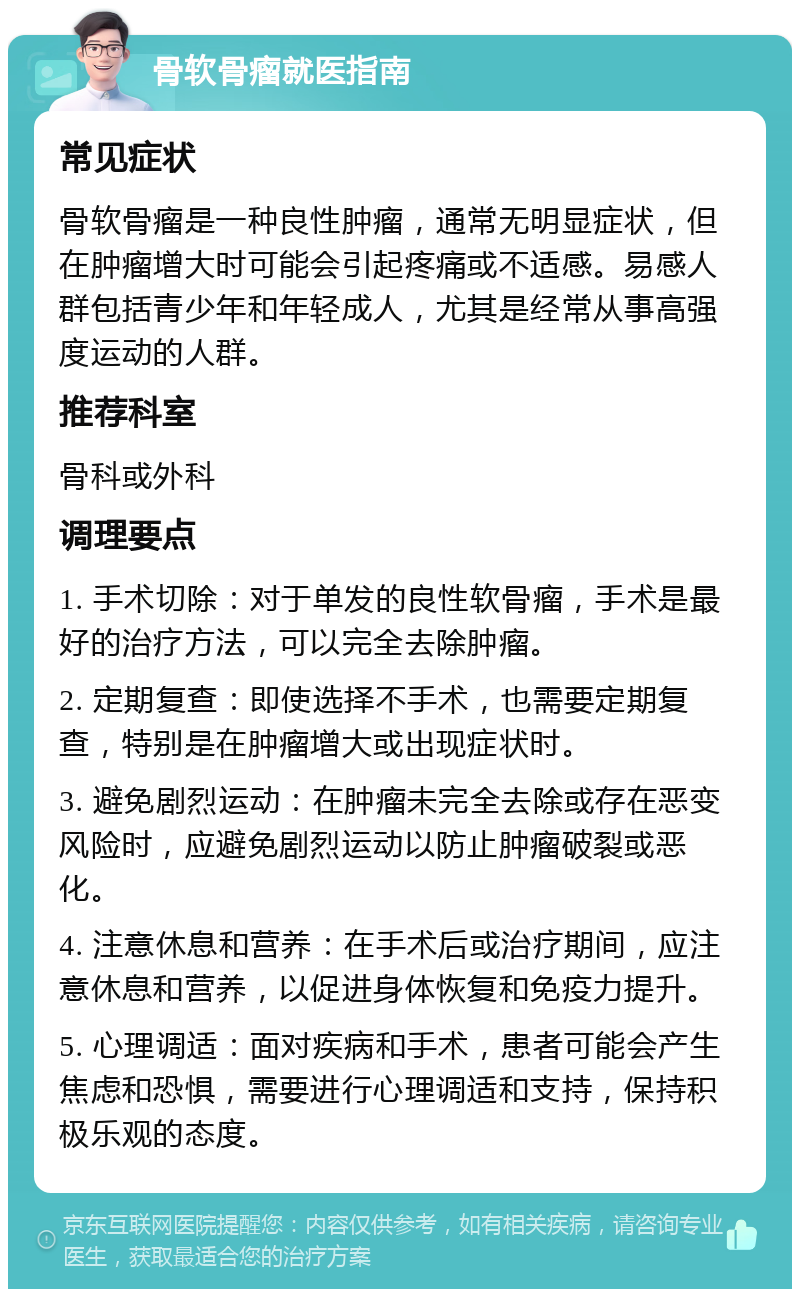 骨软骨瘤就医指南 常见症状 骨软骨瘤是一种良性肿瘤，通常无明显症状，但在肿瘤增大时可能会引起疼痛或不适感。易感人群包括青少年和年轻成人，尤其是经常从事高强度运动的人群。 推荐科室 骨科或外科 调理要点 1. 手术切除：对于单发的良性软骨瘤，手术是最好的治疗方法，可以完全去除肿瘤。 2. 定期复查：即使选择不手术，也需要定期复查，特别是在肿瘤增大或出现症状时。 3. 避免剧烈运动：在肿瘤未完全去除或存在恶变风险时，应避免剧烈运动以防止肿瘤破裂或恶化。 4. 注意休息和营养：在手术后或治疗期间，应注意休息和营养，以促进身体恢复和免疫力提升。 5. 心理调适：面对疾病和手术，患者可能会产生焦虑和恐惧，需要进行心理调适和支持，保持积极乐观的态度。