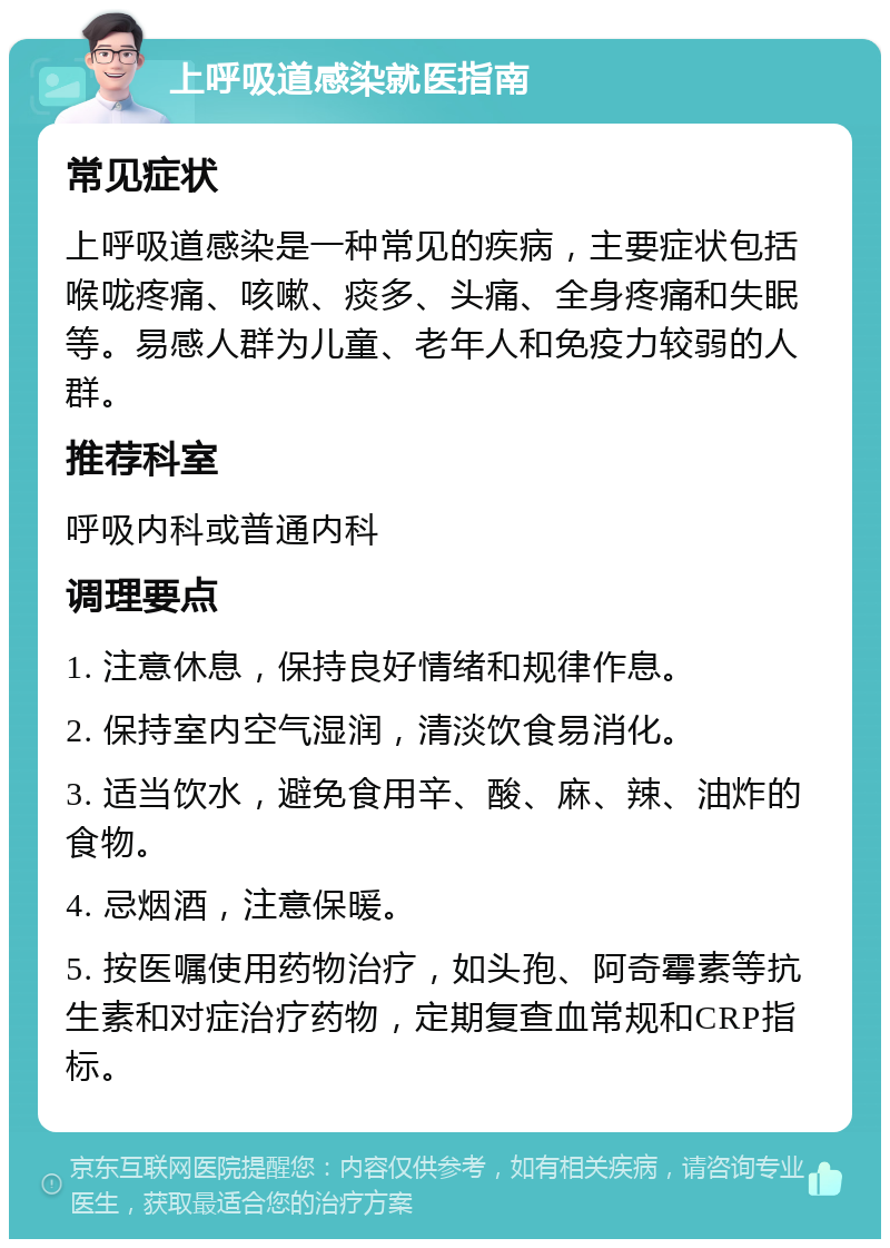 上呼吸道感染就医指南 常见症状 上呼吸道感染是一种常见的疾病，主要症状包括喉咙疼痛、咳嗽、痰多、头痛、全身疼痛和失眠等。易感人群为儿童、老年人和免疫力较弱的人群。 推荐科室 呼吸内科或普通内科 调理要点 1. 注意休息，保持良好情绪和规律作息。 2. 保持室内空气湿润，清淡饮食易消化。 3. 适当饮水，避免食用辛、酸、麻、辣、油炸的食物。 4. 忌烟酒，注意保暖。 5. 按医嘱使用药物治疗，如头孢、阿奇霉素等抗生素和对症治疗药物，定期复查血常规和CRP指标。