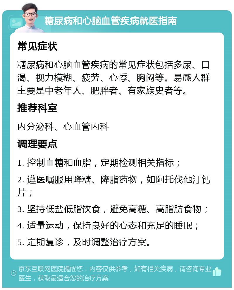 糖尿病和心脑血管疾病就医指南 常见症状 糖尿病和心脑血管疾病的常见症状包括多尿、口渴、视力模糊、疲劳、心悸、胸闷等。易感人群主要是中老年人、肥胖者、有家族史者等。 推荐科室 内分泌科、心血管内科 调理要点 1. 控制血糖和血脂，定期检测相关指标； 2. 遵医嘱服用降糖、降脂药物，如阿托伐他汀钙片； 3. 坚持低盐低脂饮食，避免高糖、高脂肪食物； 4. 适量运动，保持良好的心态和充足的睡眠； 5. 定期复诊，及时调整治疗方案。