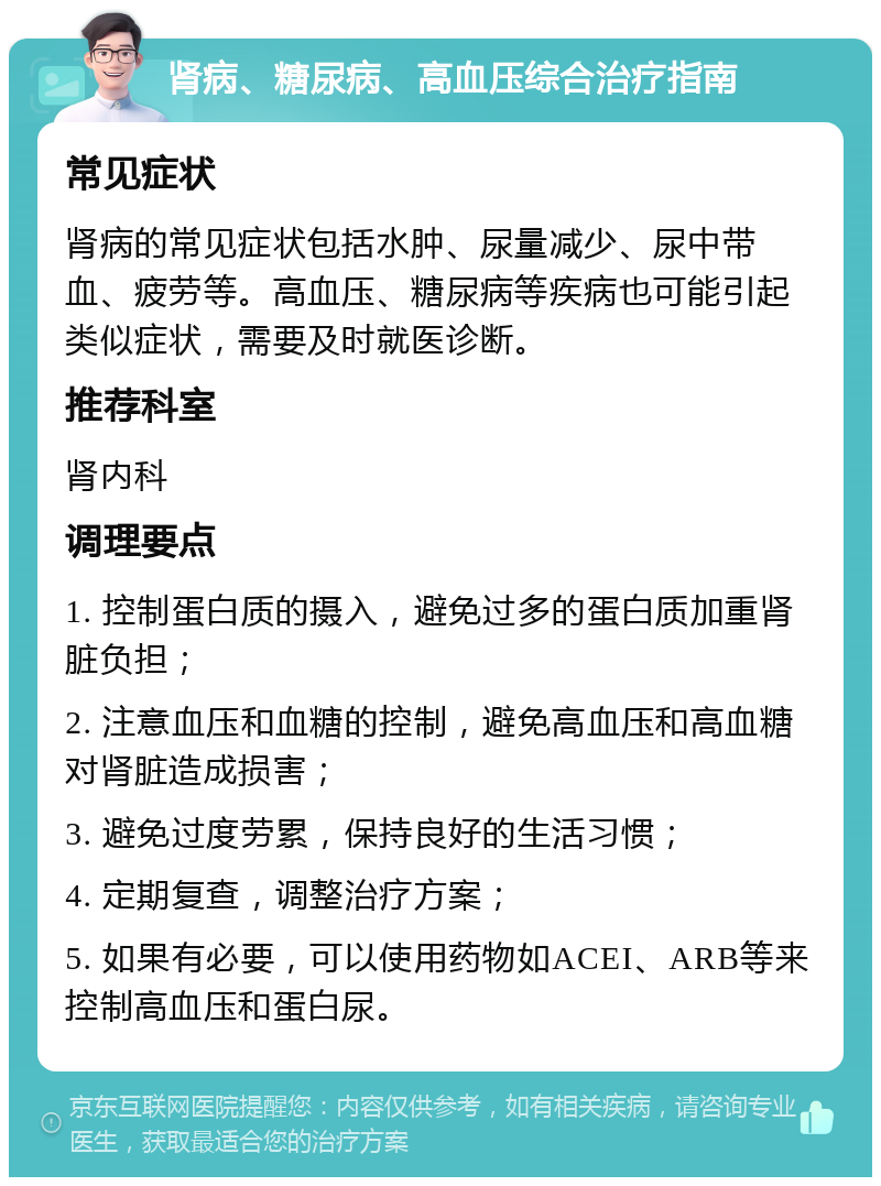 肾病、糖尿病、高血压综合治疗指南 常见症状 肾病的常见症状包括水肿、尿量减少、尿中带血、疲劳等。高血压、糖尿病等疾病也可能引起类似症状，需要及时就医诊断。 推荐科室 肾内科 调理要点 1. 控制蛋白质的摄入，避免过多的蛋白质加重肾脏负担； 2. 注意血压和血糖的控制，避免高血压和高血糖对肾脏造成损害； 3. 避免过度劳累，保持良好的生活习惯； 4. 定期复查，调整治疗方案； 5. 如果有必要，可以使用药物如ACEI、ARB等来控制高血压和蛋白尿。