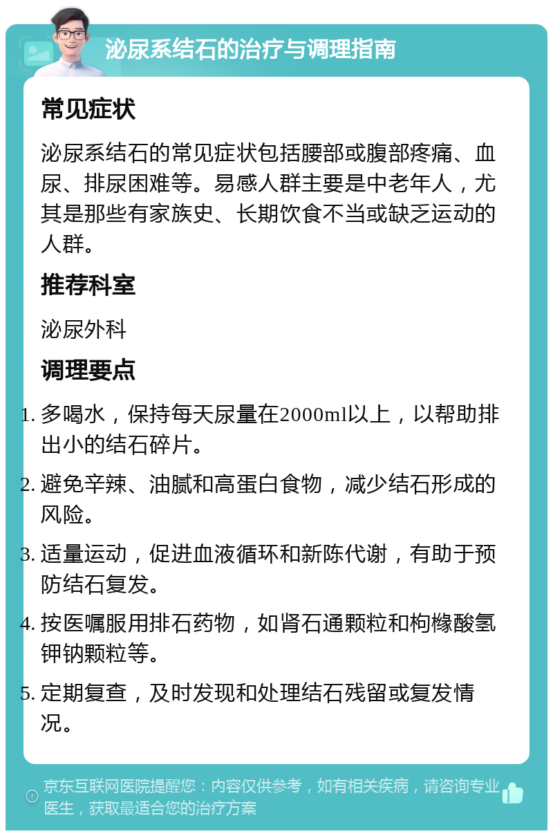 泌尿系结石的治疗与调理指南 常见症状 泌尿系结石的常见症状包括腰部或腹部疼痛、血尿、排尿困难等。易感人群主要是中老年人，尤其是那些有家族史、长期饮食不当或缺乏运动的人群。 推荐科室 泌尿外科 调理要点 多喝水，保持每天尿量在2000ml以上，以帮助排出小的结石碎片。 避免辛辣、油腻和高蛋白食物，减少结石形成的风险。 适量运动，促进血液循环和新陈代谢，有助于预防结石复发。 按医嘱服用排石药物，如肾石通颗粒和枸橼酸氢钾钠颗粒等。 定期复查，及时发现和处理结石残留或复发情况。