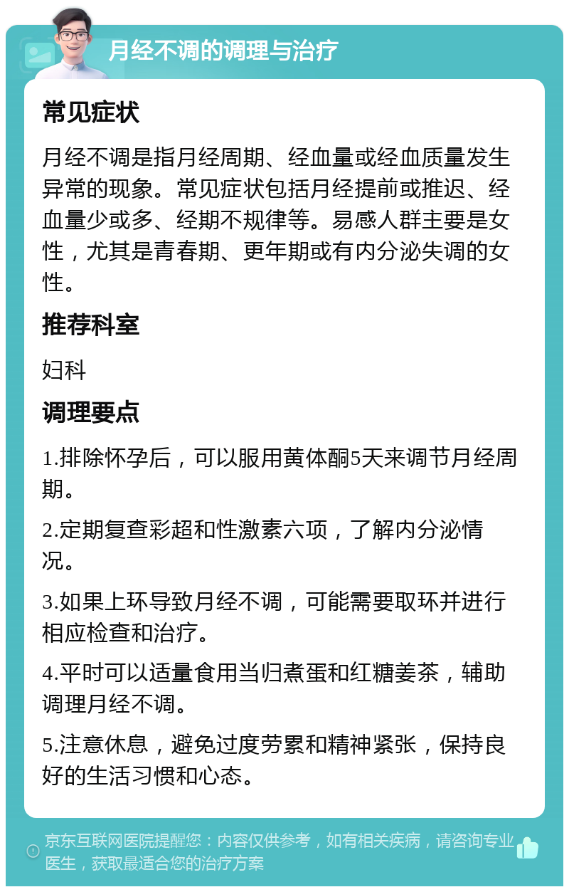 月经不调的调理与治疗 常见症状 月经不调是指月经周期、经血量或经血质量发生异常的现象。常见症状包括月经提前或推迟、经血量少或多、经期不规律等。易感人群主要是女性，尤其是青春期、更年期或有内分泌失调的女性。 推荐科室 妇科 调理要点 1.排除怀孕后，可以服用黄体酮5天来调节月经周期。 2.定期复查彩超和性激素六项，了解内分泌情况。 3.如果上环导致月经不调，可能需要取环并进行相应检查和治疗。 4.平时可以适量食用当归煮蛋和红糖姜茶，辅助调理月经不调。 5.注意休息，避免过度劳累和精神紧张，保持良好的生活习惯和心态。