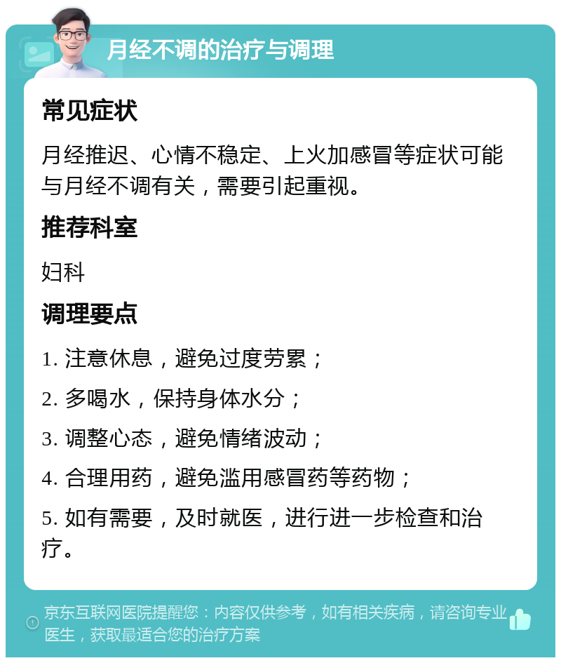 月经不调的治疗与调理 常见症状 月经推迟、心情不稳定、上火加感冒等症状可能与月经不调有关，需要引起重视。 推荐科室 妇科 调理要点 1. 注意休息，避免过度劳累； 2. 多喝水，保持身体水分； 3. 调整心态，避免情绪波动； 4. 合理用药，避免滥用感冒药等药物； 5. 如有需要，及时就医，进行进一步检查和治疗。