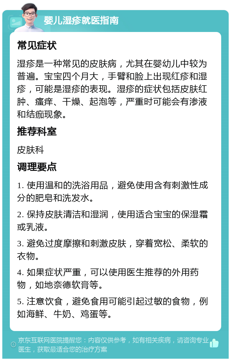 婴儿湿疹就医指南 常见症状 湿疹是一种常见的皮肤病，尤其在婴幼儿中较为普遍。宝宝四个月大，手臂和脸上出现红疹和湿疹，可能是湿疹的表现。湿疹的症状包括皮肤红肿、瘙痒、干燥、起泡等，严重时可能会有渗液和结痂现象。 推荐科室 皮肤科 调理要点 1. 使用温和的洗浴用品，避免使用含有刺激性成分的肥皂和洗发水。 2. 保持皮肤清洁和湿润，使用适合宝宝的保湿霜或乳液。 3. 避免过度摩擦和刺激皮肤，穿着宽松、柔软的衣物。 4. 如果症状严重，可以使用医生推荐的外用药物，如地奈德软膏等。 5. 注意饮食，避免食用可能引起过敏的食物，例如海鲜、牛奶、鸡蛋等。