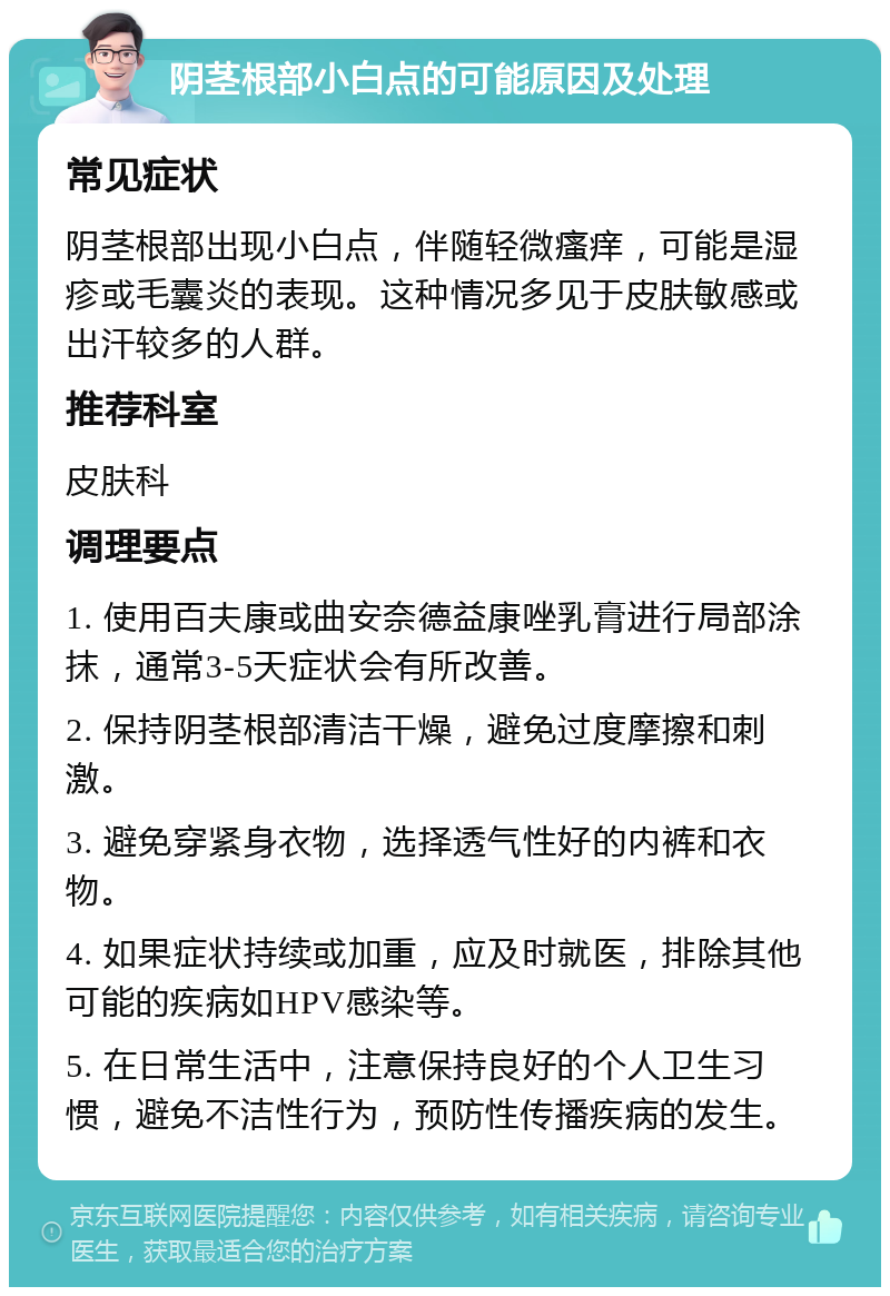 阴茎根部小白点的可能原因及处理 常见症状 阴茎根部出现小白点，伴随轻微瘙痒，可能是湿疹或毛囊炎的表现。这种情况多见于皮肤敏感或出汗较多的人群。 推荐科室 皮肤科 调理要点 1. 使用百夫康或曲安奈德益康唑乳膏进行局部涂抹，通常3-5天症状会有所改善。 2. 保持阴茎根部清洁干燥，避免过度摩擦和刺激。 3. 避免穿紧身衣物，选择透气性好的内裤和衣物。 4. 如果症状持续或加重，应及时就医，排除其他可能的疾病如HPV感染等。 5. 在日常生活中，注意保持良好的个人卫生习惯，避免不洁性行为，预防性传播疾病的发生。