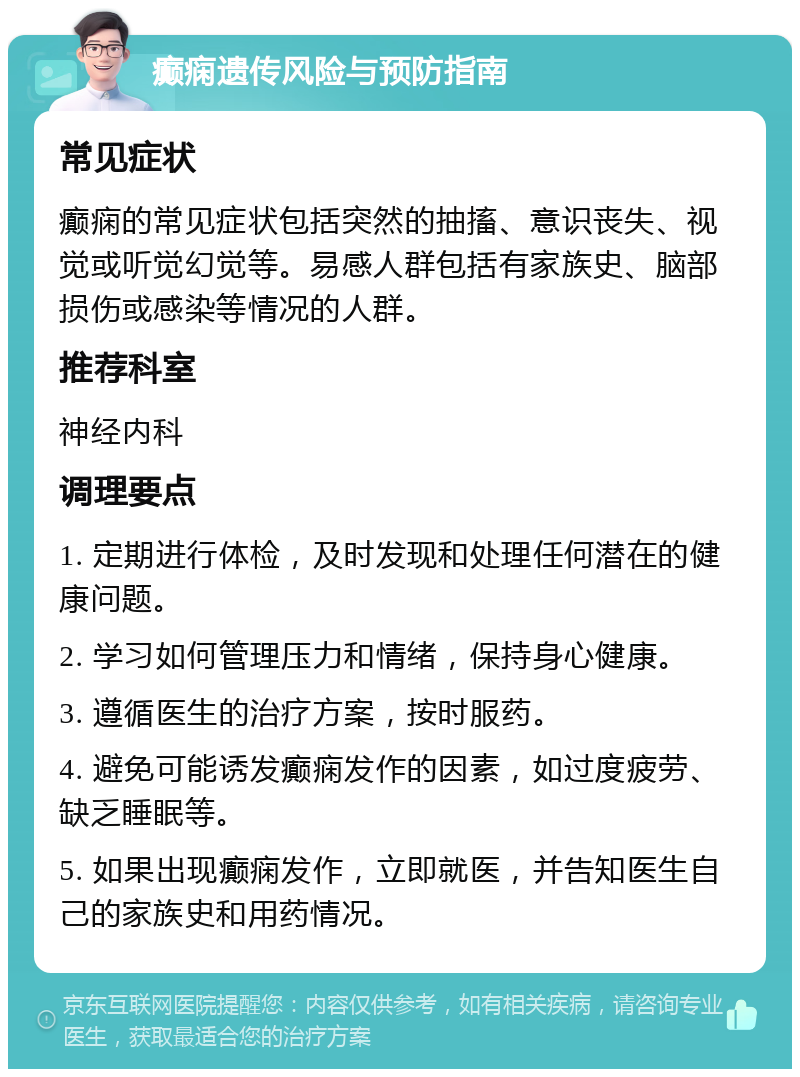 癫痫遗传风险与预防指南 常见症状 癫痫的常见症状包括突然的抽搐、意识丧失、视觉或听觉幻觉等。易感人群包括有家族史、脑部损伤或感染等情况的人群。 推荐科室 神经内科 调理要点 1. 定期进行体检，及时发现和处理任何潜在的健康问题。 2. 学习如何管理压力和情绪，保持身心健康。 3. 遵循医生的治疗方案，按时服药。 4. 避免可能诱发癫痫发作的因素，如过度疲劳、缺乏睡眠等。 5. 如果出现癫痫发作，立即就医，并告知医生自己的家族史和用药情况。