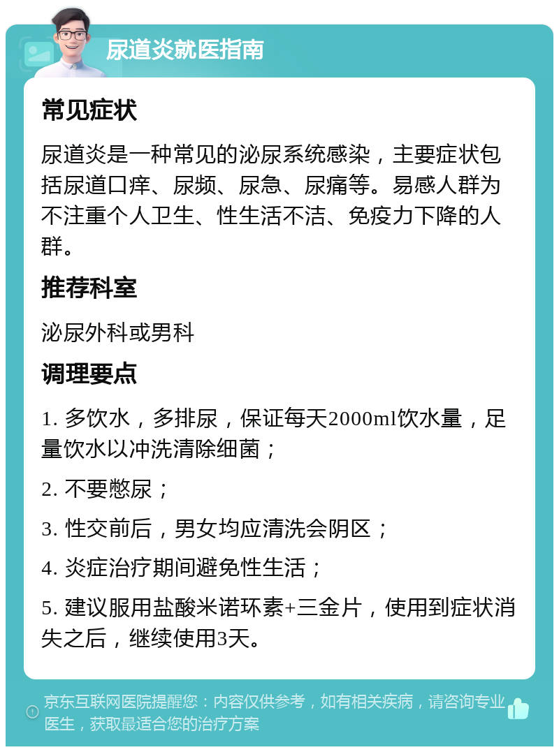 尿道炎就医指南 常见症状 尿道炎是一种常见的泌尿系统感染，主要症状包括尿道口痒、尿频、尿急、尿痛等。易感人群为不注重个人卫生、性生活不洁、免疫力下降的人群。 推荐科室 泌尿外科或男科 调理要点 1. 多饮水，多排尿，保证每天2000ml饮水量，足量饮水以冲洗清除细菌； 2. 不要憋尿； 3. 性交前后，男女均应清洗会阴区； 4. 炎症治疗期间避免性生活； 5. 建议服用盐酸米诺环素+三金片，使用到症状消失之后，继续使用3天。