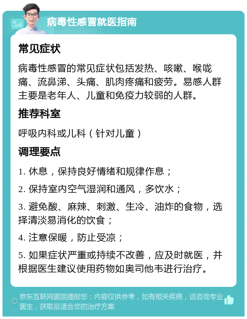 病毒性感冒就医指南 常见症状 病毒性感冒的常见症状包括发热、咳嗽、喉咙痛、流鼻涕、头痛、肌肉疼痛和疲劳。易感人群主要是老年人、儿童和免疫力较弱的人群。 推荐科室 呼吸内科或儿科（针对儿童） 调理要点 1. 休息，保持良好情绪和规律作息； 2. 保持室内空气湿润和通风，多饮水； 3. 避免酸、麻辣、刺激、生冷、油炸的食物，选择清淡易消化的饮食； 4. 注意保暖，防止受凉； 5. 如果症状严重或持续不改善，应及时就医，并根据医生建议使用药物如奥司他韦进行治疗。