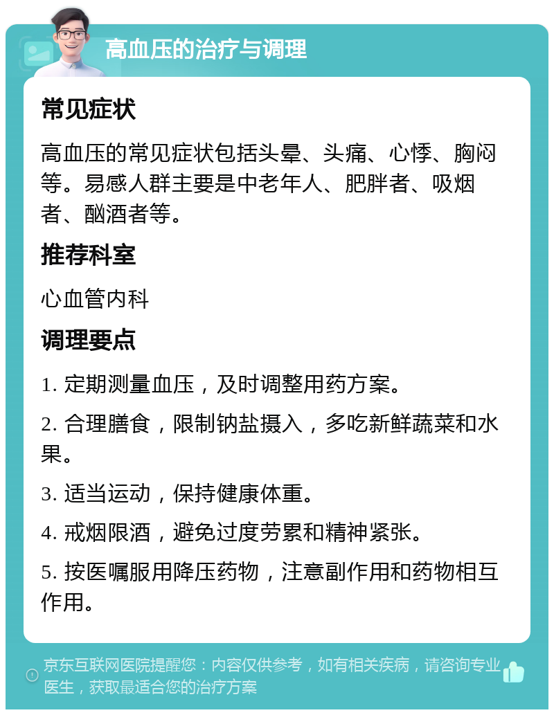 高血压的治疗与调理 常见症状 高血压的常见症状包括头晕、头痛、心悸、胸闷等。易感人群主要是中老年人、肥胖者、吸烟者、酗酒者等。 推荐科室 心血管内科 调理要点 1. 定期测量血压，及时调整用药方案。 2. 合理膳食，限制钠盐摄入，多吃新鲜蔬菜和水果。 3. 适当运动，保持健康体重。 4. 戒烟限酒，避免过度劳累和精神紧张。 5. 按医嘱服用降压药物，注意副作用和药物相互作用。