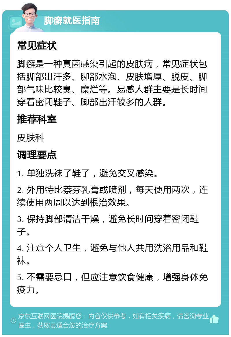 脚癣就医指南 常见症状 脚癣是一种真菌感染引起的皮肤病，常见症状包括脚部出汗多、脚部水泡、皮肤增厚、脱皮、脚部气味比较臭、糜烂等。易感人群主要是长时间穿着密闭鞋子、脚部出汗较多的人群。 推荐科室 皮肤科 调理要点 1. 单独洗袜子鞋子，避免交叉感染。 2. 外用特比萘芬乳膏或喷剂，每天使用两次，连续使用两周以达到根治效果。 3. 保持脚部清洁干燥，避免长时间穿着密闭鞋子。 4. 注意个人卫生，避免与他人共用洗浴用品和鞋袜。 5. 不需要忌口，但应注意饮食健康，增强身体免疫力。