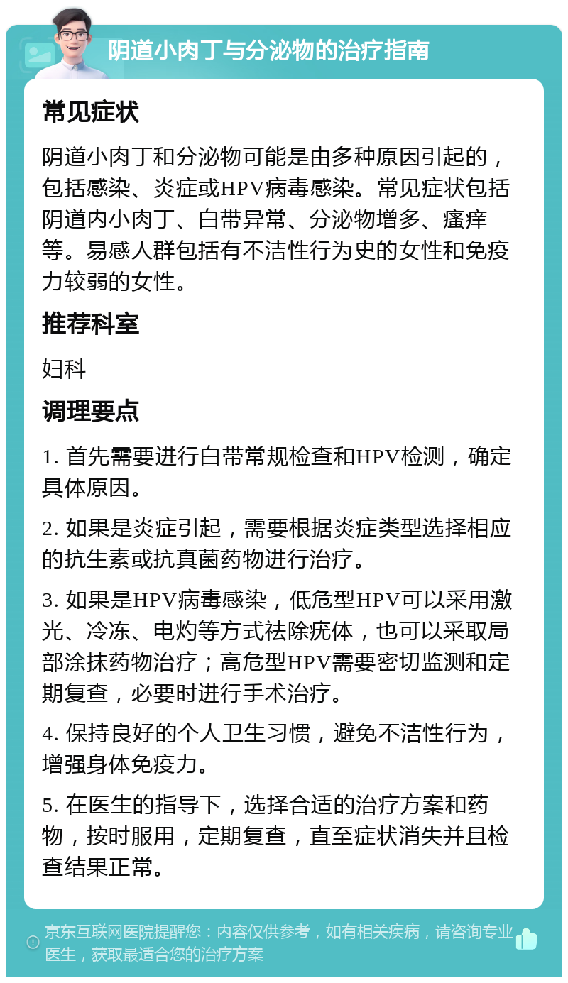 阴道小肉丁与分泌物的治疗指南 常见症状 阴道小肉丁和分泌物可能是由多种原因引起的，包括感染、炎症或HPV病毒感染。常见症状包括阴道内小肉丁、白带异常、分泌物增多、瘙痒等。易感人群包括有不洁性行为史的女性和免疫力较弱的女性。 推荐科室 妇科 调理要点 1. 首先需要进行白带常规检查和HPV检测，确定具体原因。 2. 如果是炎症引起，需要根据炎症类型选择相应的抗生素或抗真菌药物进行治疗。 3. 如果是HPV病毒感染，低危型HPV可以采用激光、冷冻、电灼等方式祛除疣体，也可以采取局部涂抹药物治疗；高危型HPV需要密切监测和定期复查，必要时进行手术治疗。 4. 保持良好的个人卫生习惯，避免不洁性行为，增强身体免疫力。 5. 在医生的指导下，选择合适的治疗方案和药物，按时服用，定期复查，直至症状消失并且检查结果正常。