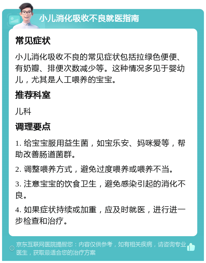 小儿消化吸收不良就医指南 常见症状 小儿消化吸收不良的常见症状包括拉绿色便便、有奶瓣、排便次数减少等。这种情况多见于婴幼儿，尤其是人工喂养的宝宝。 推荐科室 儿科 调理要点 1. 给宝宝服用益生菌，如宝乐安、妈咪爱等，帮助改善肠道菌群。 2. 调整喂养方式，避免过度喂养或喂养不当。 3. 注意宝宝的饮食卫生，避免感染引起的消化不良。 4. 如果症状持续或加重，应及时就医，进行进一步检查和治疗。