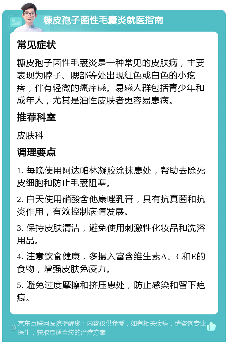 糠皮孢子菌性毛囊炎就医指南 常见症状 糠皮孢子菌性毛囊炎是一种常见的皮肤病，主要表现为脖子、腮部等处出现红色或白色的小疙瘩，伴有轻微的瘙痒感。易感人群包括青少年和成年人，尤其是油性皮肤者更容易患病。 推荐科室 皮肤科 调理要点 1. 每晚使用阿达帕林凝胶涂抹患处，帮助去除死皮细胞和防止毛囊阻塞。 2. 白天使用硝酸舍他康唑乳膏，具有抗真菌和抗炎作用，有效控制病情发展。 3. 保持皮肤清洁，避免使用刺激性化妆品和洗浴用品。 4. 注意饮食健康，多摄入富含维生素A、C和E的食物，增强皮肤免疫力。 5. 避免过度摩擦和挤压患处，防止感染和留下疤痕。