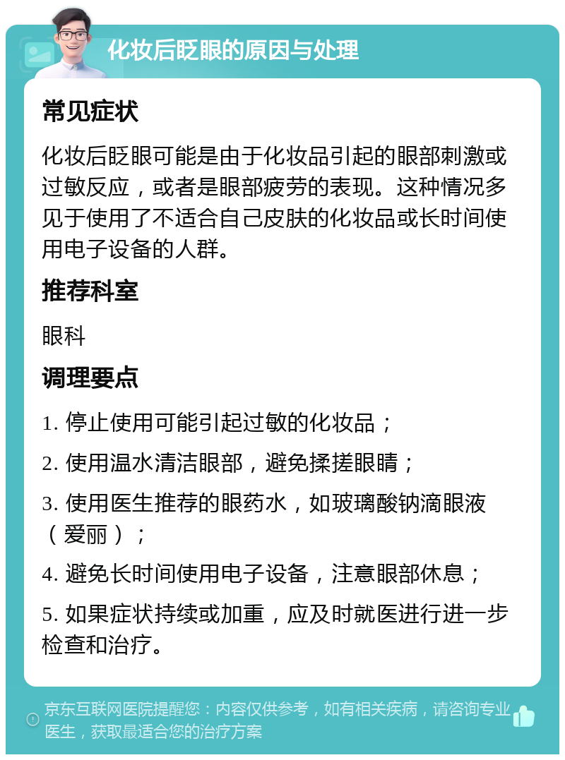 化妆后眨眼的原因与处理 常见症状 化妆后眨眼可能是由于化妆品引起的眼部刺激或过敏反应，或者是眼部疲劳的表现。这种情况多见于使用了不适合自己皮肤的化妆品或长时间使用电子设备的人群。 推荐科室 眼科 调理要点 1. 停止使用可能引起过敏的化妆品； 2. 使用温水清洁眼部，避免揉搓眼睛； 3. 使用医生推荐的眼药水，如玻璃酸钠滴眼液（爱丽）； 4. 避免长时间使用电子设备，注意眼部休息； 5. 如果症状持续或加重，应及时就医进行进一步检查和治疗。