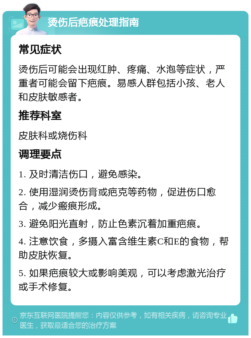 烫伤后疤痕处理指南 常见症状 烫伤后可能会出现红肿、疼痛、水泡等症状，严重者可能会留下疤痕。易感人群包括小孩、老人和皮肤敏感者。 推荐科室 皮肤科或烧伤科 调理要点 1. 及时清洁伤口，避免感染。 2. 使用湿润烫伤膏或疤克等药物，促进伤口愈合，减少瘢痕形成。 3. 避免阳光直射，防止色素沉着加重疤痕。 4. 注意饮食，多摄入富含维生素C和E的食物，帮助皮肤恢复。 5. 如果疤痕较大或影响美观，可以考虑激光治疗或手术修复。