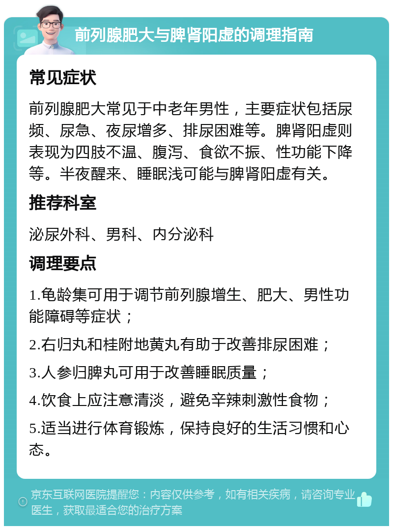 前列腺肥大与脾肾阳虚的调理指南 常见症状 前列腺肥大常见于中老年男性，主要症状包括尿频、尿急、夜尿增多、排尿困难等。脾肾阳虚则表现为四肢不温、腹泻、食欲不振、性功能下降等。半夜醒来、睡眠浅可能与脾肾阳虚有关。 推荐科室 泌尿外科、男科、内分泌科 调理要点 1.龟龄集可用于调节前列腺增生、肥大、男性功能障碍等症状； 2.右归丸和桂附地黄丸有助于改善排尿困难； 3.人参归脾丸可用于改善睡眠质量； 4.饮食上应注意清淡，避免辛辣刺激性食物； 5.适当进行体育锻炼，保持良好的生活习惯和心态。