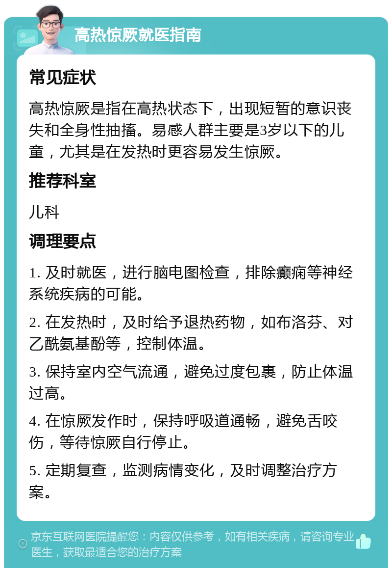 高热惊厥就医指南 常见症状 高热惊厥是指在高热状态下，出现短暂的意识丧失和全身性抽搐。易感人群主要是3岁以下的儿童，尤其是在发热时更容易发生惊厥。 推荐科室 儿科 调理要点 1. 及时就医，进行脑电图检查，排除癫痫等神经系统疾病的可能。 2. 在发热时，及时给予退热药物，如布洛芬、对乙酰氨基酚等，控制体温。 3. 保持室内空气流通，避免过度包裹，防止体温过高。 4. 在惊厥发作时，保持呼吸道通畅，避免舌咬伤，等待惊厥自行停止。 5. 定期复查，监测病情变化，及时调整治疗方案。