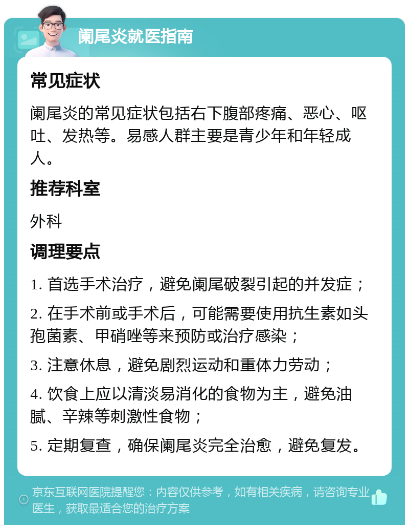 阑尾炎就医指南 常见症状 阑尾炎的常见症状包括右下腹部疼痛、恶心、呕吐、发热等。易感人群主要是青少年和年轻成人。 推荐科室 外科 调理要点 1. 首选手术治疗，避免阑尾破裂引起的并发症； 2. 在手术前或手术后，可能需要使用抗生素如头孢菌素、甲硝唑等来预防或治疗感染； 3. 注意休息，避免剧烈运动和重体力劳动； 4. 饮食上应以清淡易消化的食物为主，避免油腻、辛辣等刺激性食物； 5. 定期复查，确保阑尾炎完全治愈，避免复发。