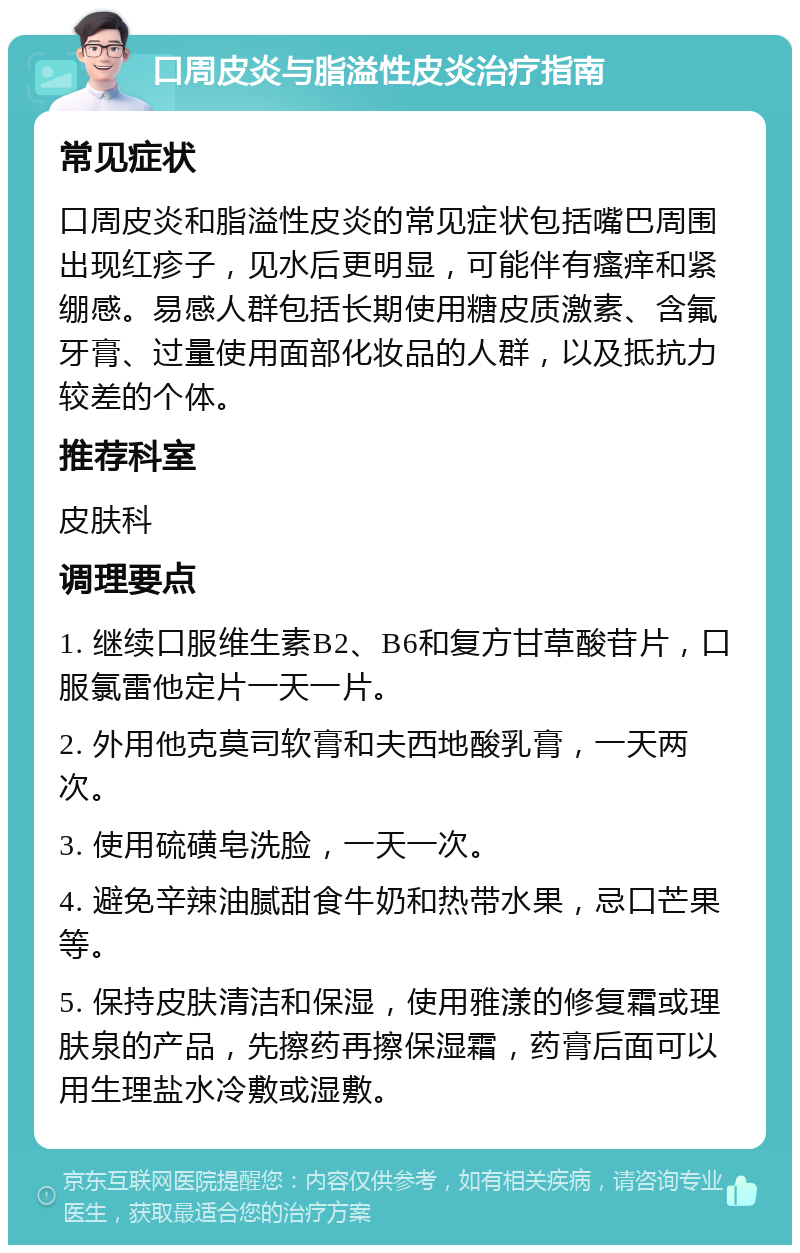 口周皮炎与脂溢性皮炎治疗指南 常见症状 口周皮炎和脂溢性皮炎的常见症状包括嘴巴周围出现红疹子，见水后更明显，可能伴有瘙痒和紧绷感。易感人群包括长期使用糖皮质激素、含氟牙膏、过量使用面部化妆品的人群，以及抵抗力较差的个体。 推荐科室 皮肤科 调理要点 1. 继续口服维生素B2、B6和复方甘草酸苷片，口服氯雷他定片一天一片。 2. 外用他克莫司软膏和夫西地酸乳膏，一天两次。 3. 使用硫磺皂洗脸，一天一次。 4. 避免辛辣油腻甜食牛奶和热带水果，忌口芒果等。 5. 保持皮肤清洁和保湿，使用雅漾的修复霜或理肤泉的产品，先擦药再擦保湿霜，药膏后面可以用生理盐水冷敷或湿敷。