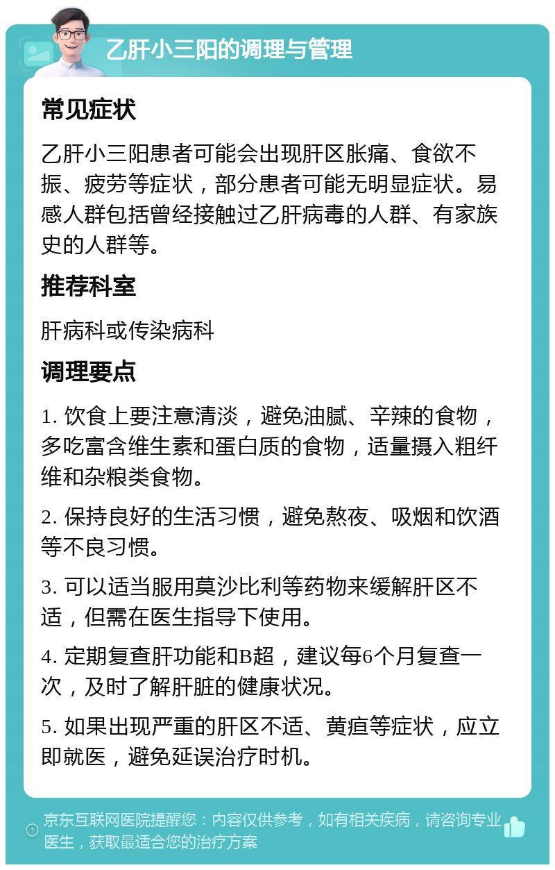 乙肝小三阳的调理与管理 常见症状 乙肝小三阳患者可能会出现肝区胀痛、食欲不振、疲劳等症状，部分患者可能无明显症状。易感人群包括曾经接触过乙肝病毒的人群、有家族史的人群等。 推荐科室 肝病科或传染病科 调理要点 1. 饮食上要注意清淡，避免油腻、辛辣的食物，多吃富含维生素和蛋白质的食物，适量摄入粗纤维和杂粮类食物。 2. 保持良好的生活习惯，避免熬夜、吸烟和饮酒等不良习惯。 3. 可以适当服用莫沙比利等药物来缓解肝区不适，但需在医生指导下使用。 4. 定期复查肝功能和B超，建议每6个月复查一次，及时了解肝脏的健康状况。 5. 如果出现严重的肝区不适、黄疸等症状，应立即就医，避免延误治疗时机。