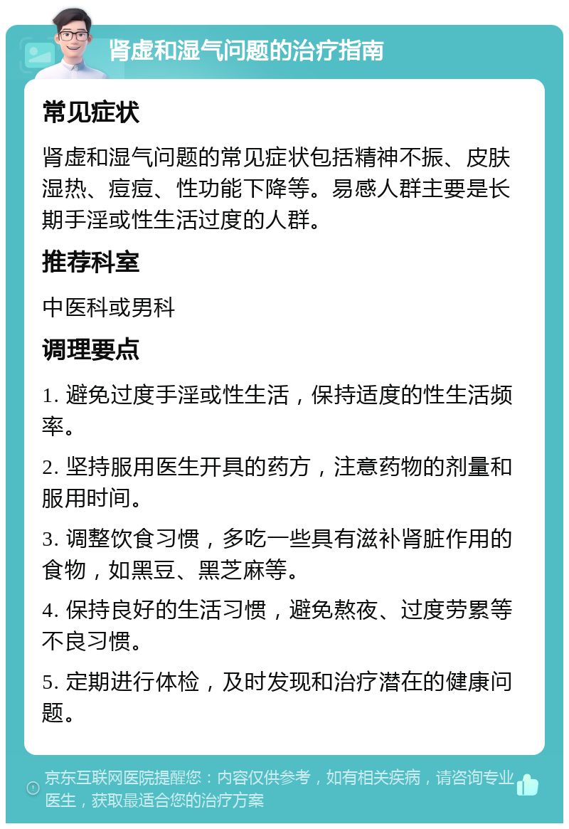 肾虚和湿气问题的治疗指南 常见症状 肾虚和湿气问题的常见症状包括精神不振、皮肤湿热、痘痘、性功能下降等。易感人群主要是长期手淫或性生活过度的人群。 推荐科室 中医科或男科 调理要点 1. 避免过度手淫或性生活，保持适度的性生活频率。 2. 坚持服用医生开具的药方，注意药物的剂量和服用时间。 3. 调整饮食习惯，多吃一些具有滋补肾脏作用的食物，如黑豆、黑芝麻等。 4. 保持良好的生活习惯，避免熬夜、过度劳累等不良习惯。 5. 定期进行体检，及时发现和治疗潜在的健康问题。