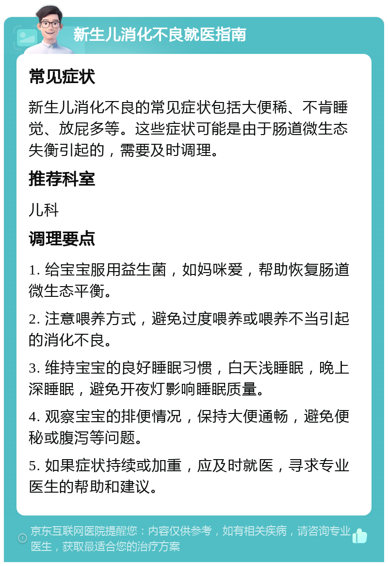 新生儿消化不良就医指南 常见症状 新生儿消化不良的常见症状包括大便稀、不肯睡觉、放屁多等。这些症状可能是由于肠道微生态失衡引起的，需要及时调理。 推荐科室 儿科 调理要点 1. 给宝宝服用益生菌，如妈咪爱，帮助恢复肠道微生态平衡。 2. 注意喂养方式，避免过度喂养或喂养不当引起的消化不良。 3. 维持宝宝的良好睡眠习惯，白天浅睡眠，晚上深睡眠，避免开夜灯影响睡眠质量。 4. 观察宝宝的排便情况，保持大便通畅，避免便秘或腹泻等问题。 5. 如果症状持续或加重，应及时就医，寻求专业医生的帮助和建议。