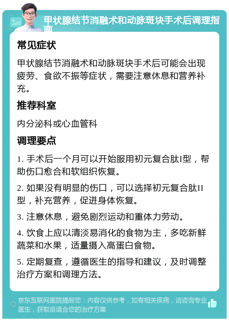 甲状腺结节消融术和动脉斑块手术后调理指南 常见症状 甲状腺结节消融术和动脉斑块手术后可能会出现疲劳、食欲不振等症状，需要注意休息和营养补充。 推荐科室 内分泌科或心血管科 调理要点 1. 手术后一个月可以开始服用初元复合肽I型，帮助伤口愈合和软组织恢复。 2. 如果没有明显的伤口，可以选择初元复合肽II型，补充营养，促进身体恢复。 3. 注意休息，避免剧烈运动和重体力劳动。 4. 饮食上应以清淡易消化的食物为主，多吃新鲜蔬菜和水果，适量摄入高蛋白食物。 5. 定期复查，遵循医生的指导和建议，及时调整治疗方案和调理方法。