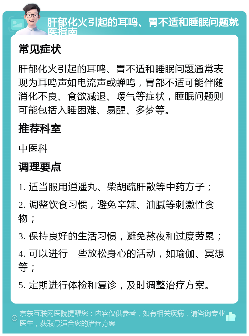 肝郁化火引起的耳鸣、胃不适和睡眠问题就医指南 常见症状 肝郁化火引起的耳鸣、胃不适和睡眠问题通常表现为耳鸣声如电流声或蝉鸣，胃部不适可能伴随消化不良、食欲减退、嗳气等症状，睡眠问题则可能包括入睡困难、易醒、多梦等。 推荐科室 中医科 调理要点 1. 适当服用逍遥丸、柴胡疏肝散等中药方子； 2. 调整饮食习惯，避免辛辣、油腻等刺激性食物； 3. 保持良好的生活习惯，避免熬夜和过度劳累； 4. 可以进行一些放松身心的活动，如瑜伽、冥想等； 5. 定期进行体检和复诊，及时调整治疗方案。