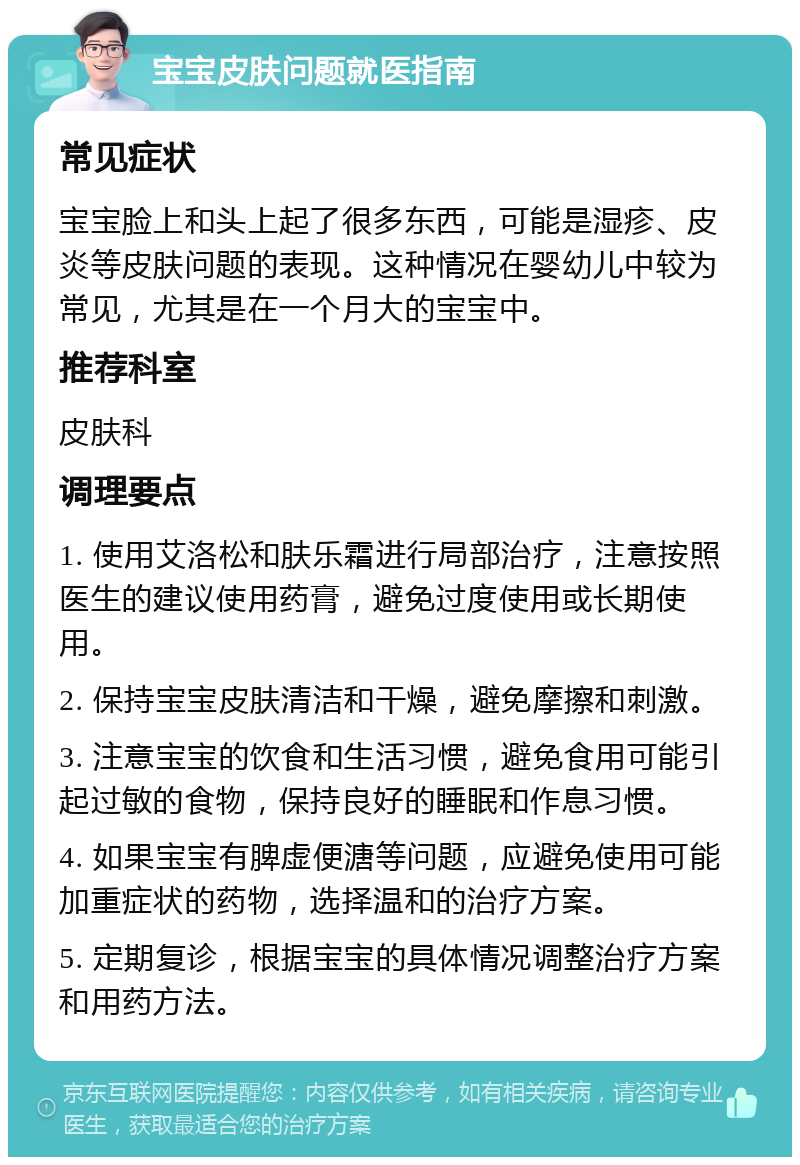 宝宝皮肤问题就医指南 常见症状 宝宝脸上和头上起了很多东西，可能是湿疹、皮炎等皮肤问题的表现。这种情况在婴幼儿中较为常见，尤其是在一个月大的宝宝中。 推荐科室 皮肤科 调理要点 1. 使用艾洛松和肤乐霜进行局部治疗，注意按照医生的建议使用药膏，避免过度使用或长期使用。 2. 保持宝宝皮肤清洁和干燥，避免摩擦和刺激。 3. 注意宝宝的饮食和生活习惯，避免食用可能引起过敏的食物，保持良好的睡眠和作息习惯。 4. 如果宝宝有脾虚便溏等问题，应避免使用可能加重症状的药物，选择温和的治疗方案。 5. 定期复诊，根据宝宝的具体情况调整治疗方案和用药方法。