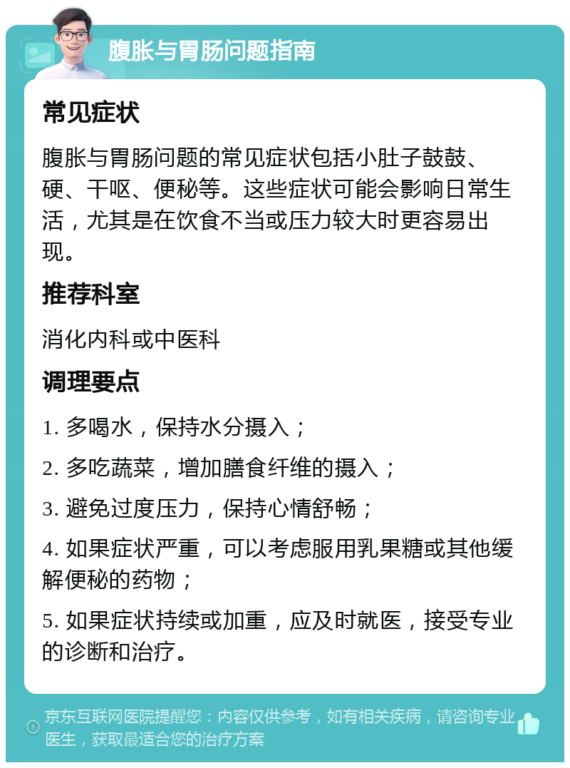 腹胀与胃肠问题指南 常见症状 腹胀与胃肠问题的常见症状包括小肚子鼓鼓、硬、干呕、便秘等。这些症状可能会影响日常生活，尤其是在饮食不当或压力较大时更容易出现。 推荐科室 消化内科或中医科 调理要点 1. 多喝水，保持水分摄入； 2. 多吃蔬菜，增加膳食纤维的摄入； 3. 避免过度压力，保持心情舒畅； 4. 如果症状严重，可以考虑服用乳果糖或其他缓解便秘的药物； 5. 如果症状持续或加重，应及时就医，接受专业的诊断和治疗。