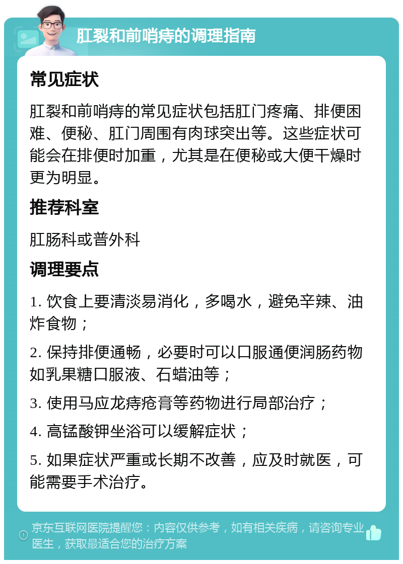 肛裂和前哨痔的调理指南 常见症状 肛裂和前哨痔的常见症状包括肛门疼痛、排便困难、便秘、肛门周围有肉球突出等。这些症状可能会在排便时加重，尤其是在便秘或大便干燥时更为明显。 推荐科室 肛肠科或普外科 调理要点 1. 饮食上要清淡易消化，多喝水，避免辛辣、油炸食物； 2. 保持排便通畅，必要时可以口服通便润肠药物如乳果糖口服液、石蜡油等； 3. 使用马应龙痔疮膏等药物进行局部治疗； 4. 高锰酸钾坐浴可以缓解症状； 5. 如果症状严重或长期不改善，应及时就医，可能需要手术治疗。