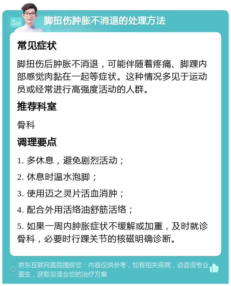 脚扭伤肿胀不消退的处理方法 常见症状 脚扭伤后肿胀不消退，可能伴随着疼痛、脚踝内部感觉肉黏在一起等症状。这种情况多见于运动员或经常进行高强度活动的人群。 推荐科室 骨科 调理要点 1. 多休息，避免剧烈活动； 2. 休息时温水泡脚； 3. 使用迈之灵片活血消肿； 4. 配合外用活络油舒筋活络； 5. 如果一周内肿胀症状不缓解或加重，及时就诊骨科，必要时行踝关节的核磁明确诊断。