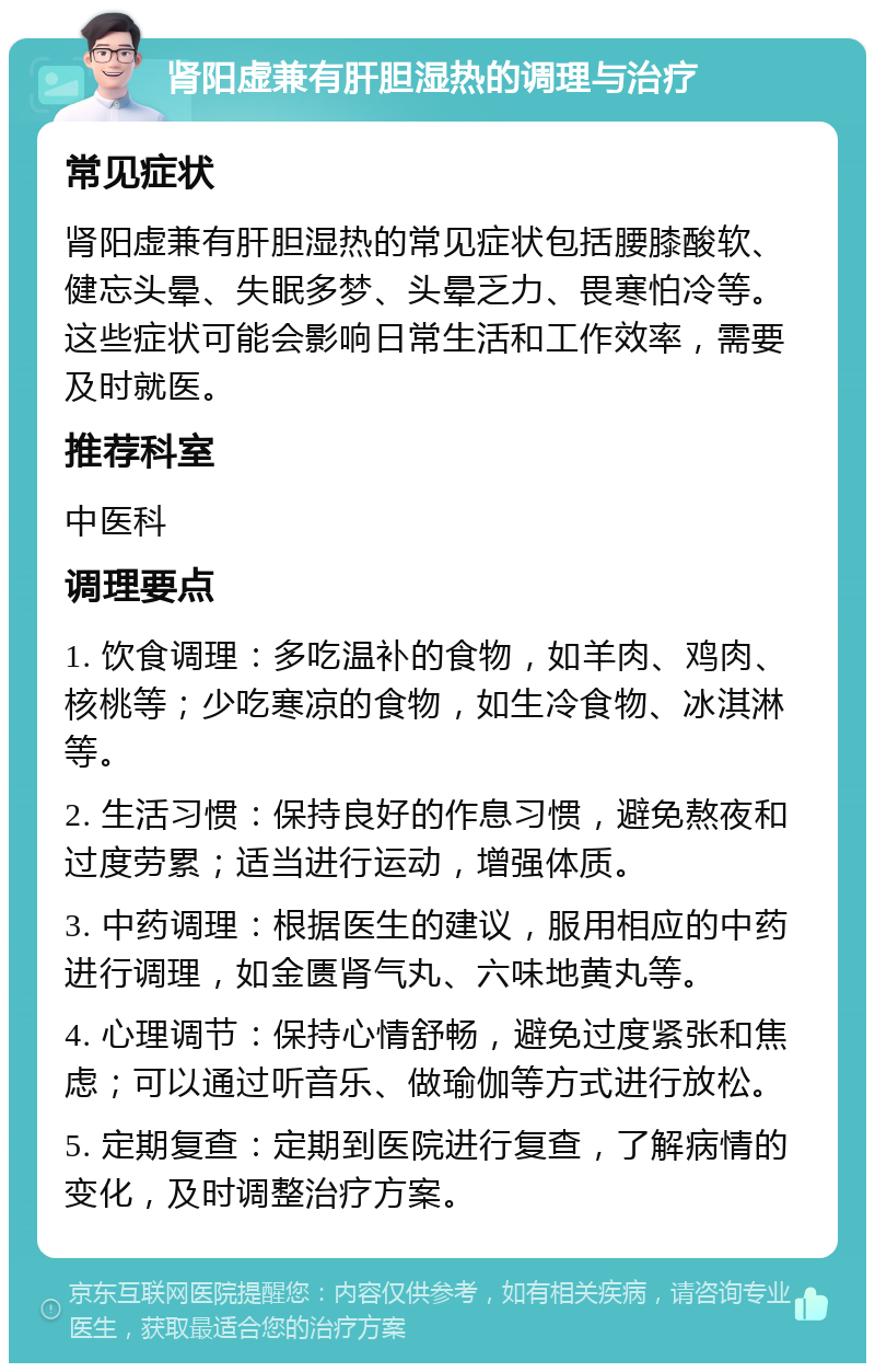 肾阳虚兼有肝胆湿热的调理与治疗 常见症状 肾阳虚兼有肝胆湿热的常见症状包括腰膝酸软、健忘头晕、失眠多梦、头晕乏力、畏寒怕冷等。这些症状可能会影响日常生活和工作效率，需要及时就医。 推荐科室 中医科 调理要点 1. 饮食调理：多吃温补的食物，如羊肉、鸡肉、核桃等；少吃寒凉的食物，如生冷食物、冰淇淋等。 2. 生活习惯：保持良好的作息习惯，避免熬夜和过度劳累；适当进行运动，增强体质。 3. 中药调理：根据医生的建议，服用相应的中药进行调理，如金匮肾气丸、六味地黄丸等。 4. 心理调节：保持心情舒畅，避免过度紧张和焦虑；可以通过听音乐、做瑜伽等方式进行放松。 5. 定期复查：定期到医院进行复查，了解病情的变化，及时调整治疗方案。