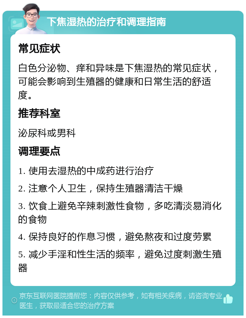 下焦湿热的治疗和调理指南 常见症状 白色分泌物、痒和异味是下焦湿热的常见症状，可能会影响到生殖器的健康和日常生活的舒适度。 推荐科室 泌尿科或男科 调理要点 1. 使用去湿热的中成药进行治疗 2. 注意个人卫生，保持生殖器清洁干燥 3. 饮食上避免辛辣刺激性食物，多吃清淡易消化的食物 4. 保持良好的作息习惯，避免熬夜和过度劳累 5. 减少手淫和性生活的频率，避免过度刺激生殖器