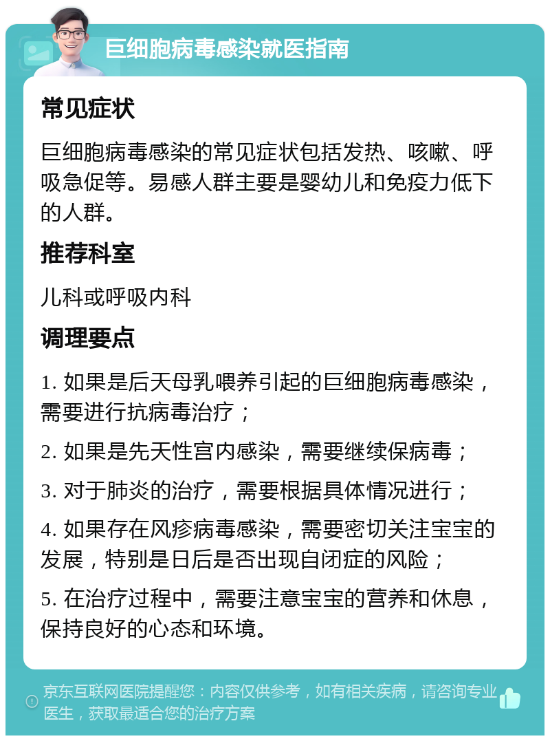 巨细胞病毒感染就医指南 常见症状 巨细胞病毒感染的常见症状包括发热、咳嗽、呼吸急促等。易感人群主要是婴幼儿和免疫力低下的人群。 推荐科室 儿科或呼吸内科 调理要点 1. 如果是后天母乳喂养引起的巨细胞病毒感染，需要进行抗病毒治疗； 2. 如果是先天性宫内感染，需要继续保病毒； 3. 对于肺炎的治疗，需要根据具体情况进行； 4. 如果存在风疹病毒感染，需要密切关注宝宝的发展，特别是日后是否出现自闭症的风险； 5. 在治疗过程中，需要注意宝宝的营养和休息，保持良好的心态和环境。