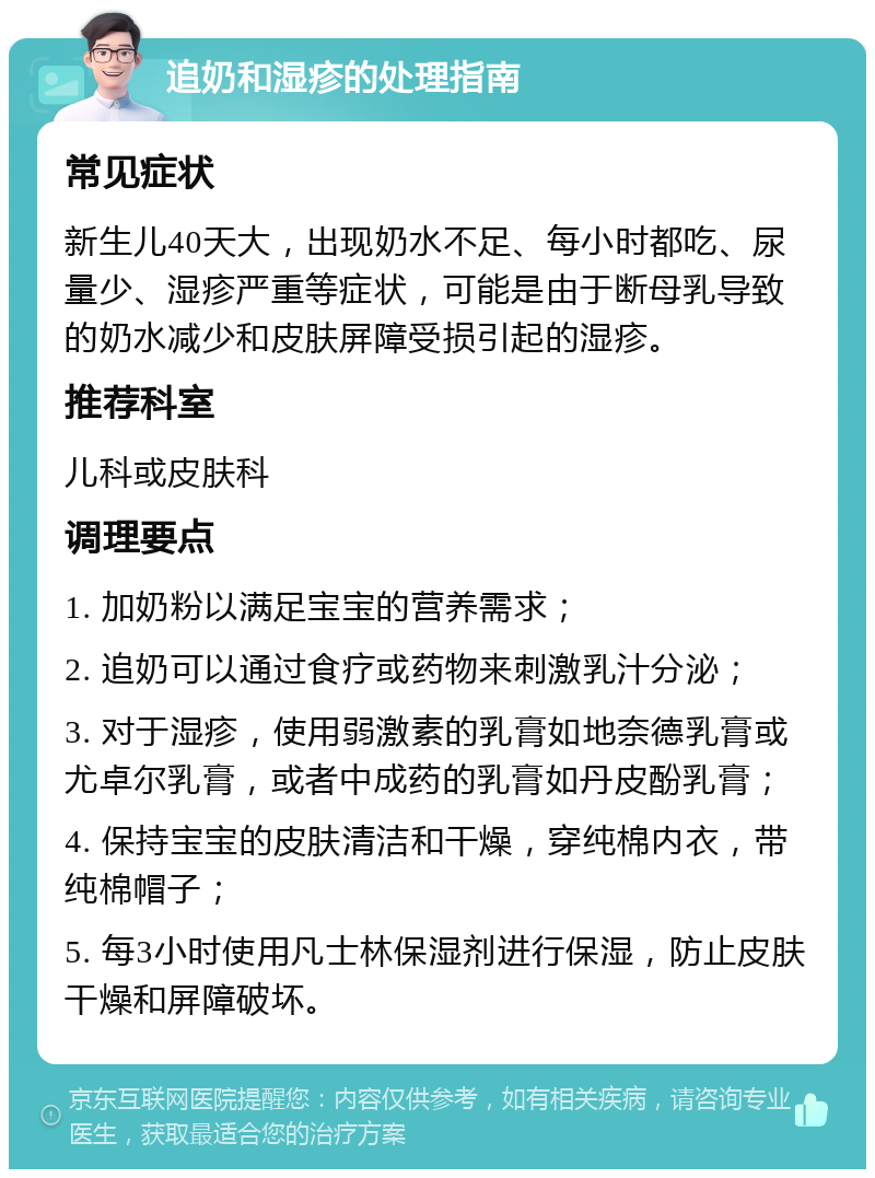 追奶和湿疹的处理指南 常见症状 新生儿40天大，出现奶水不足、每小时都吃、尿量少、湿疹严重等症状，可能是由于断母乳导致的奶水减少和皮肤屏障受损引起的湿疹。 推荐科室 儿科或皮肤科 调理要点 1. 加奶粉以满足宝宝的营养需求； 2. 追奶可以通过食疗或药物来刺激乳汁分泌； 3. 对于湿疹，使用弱激素的乳膏如地奈德乳膏或尤卓尔乳膏，或者中成药的乳膏如丹皮酚乳膏； 4. 保持宝宝的皮肤清洁和干燥，穿纯棉内衣，带纯棉帽子； 5. 每3小时使用凡士林保湿剂进行保湿，防止皮肤干燥和屏障破坏。