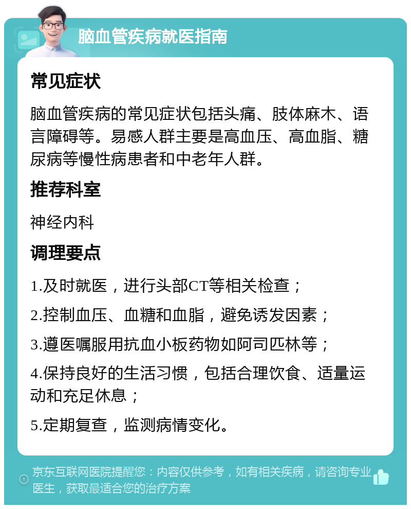 脑血管疾病就医指南 常见症状 脑血管疾病的常见症状包括头痛、肢体麻木、语言障碍等。易感人群主要是高血压、高血脂、糖尿病等慢性病患者和中老年人群。 推荐科室 神经内科 调理要点 1.及时就医，进行头部CT等相关检查； 2.控制血压、血糖和血脂，避免诱发因素； 3.遵医嘱服用抗血小板药物如阿司匹林等； 4.保持良好的生活习惯，包括合理饮食、适量运动和充足休息； 5.定期复查，监测病情变化。