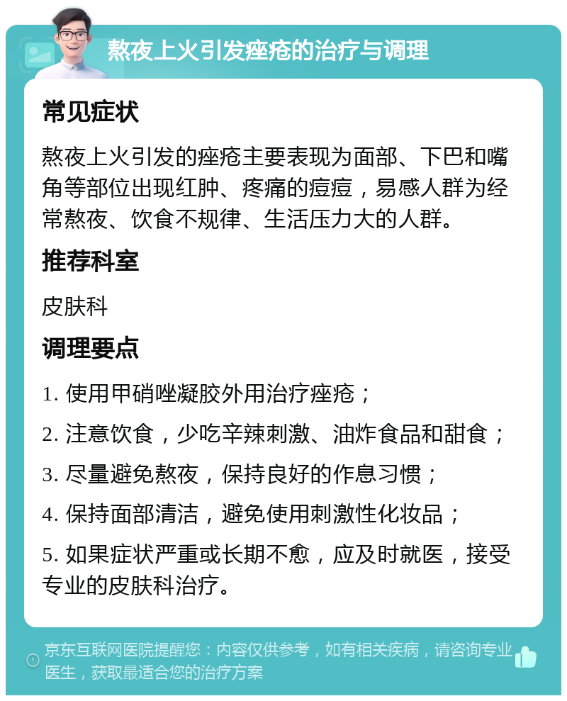 熬夜上火引发痤疮的治疗与调理 常见症状 熬夜上火引发的痤疮主要表现为面部、下巴和嘴角等部位出现红肿、疼痛的痘痘，易感人群为经常熬夜、饮食不规律、生活压力大的人群。 推荐科室 皮肤科 调理要点 1. 使用甲硝唑凝胶外用治疗痤疮； 2. 注意饮食，少吃辛辣刺激、油炸食品和甜食； 3. 尽量避免熬夜，保持良好的作息习惯； 4. 保持面部清洁，避免使用刺激性化妆品； 5. 如果症状严重或长期不愈，应及时就医，接受专业的皮肤科治疗。